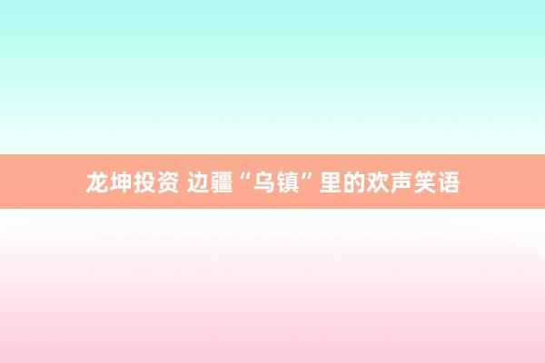 龙坤投资 边疆“乌镇”里的欢声笑语