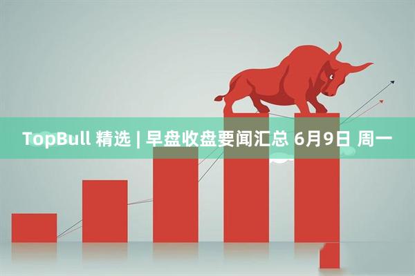 TopBull 精选 | 早盘收盘要闻汇总 6月9日 周一