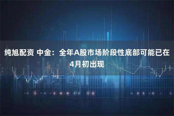 纯旭配资 中金：全年A股市场阶段性底部可能已在4月初出现