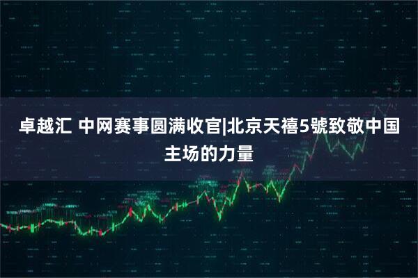 卓越汇 中网赛事圆满收官|北京天禧5號致敬中国主场的力量