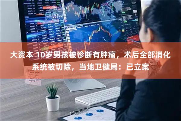 大资本 10岁男孩被诊断有肿瘤，术后全部消化系统被切除，当地卫健局：已立案