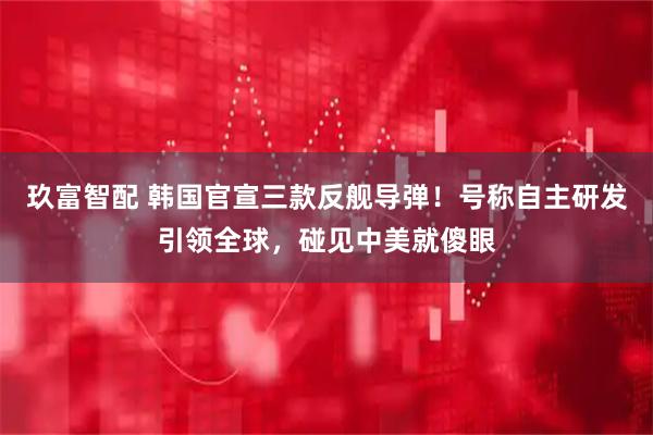 玖富智配 韩国官宣三款反舰导弹！号称自主研发引领全球，碰见中美就傻眼