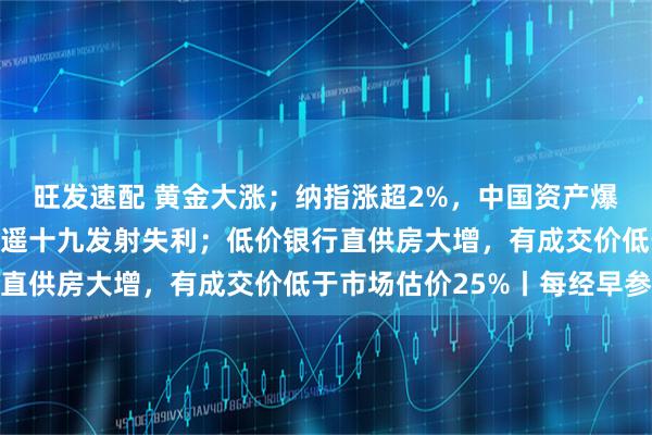旺发速配 黄金大涨；纳指涨超2%，中国资产爆发；卫星未进入轨道，遥十九发射失利；低价银行直供房大增，有成交价低于市场估价25%丨每经早参