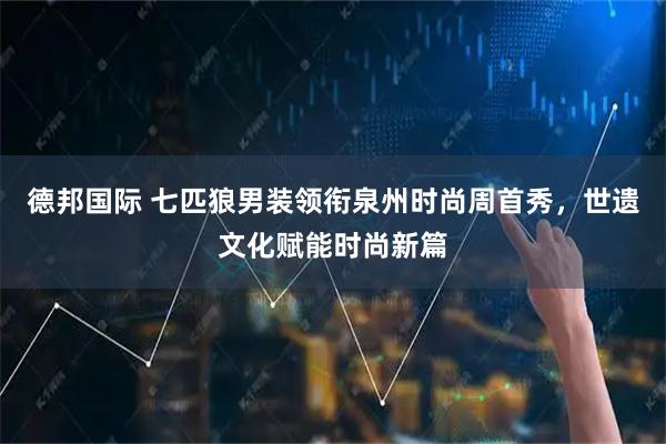 德邦国际 七匹狼男装领衔泉州时尚周首秀，世遗文化赋能时尚新篇