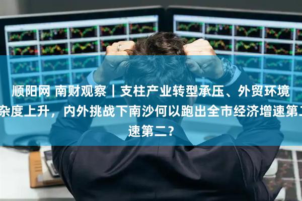 顺阳网 南财观察｜支柱产业转型承压、外贸环境复杂度上升，内外挑战下南沙何以跑出全市经济增速第二？