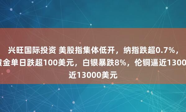 兴旺国际投资 美股指集体低开，纳指跌超0.7%，现货黄金单日跌超100美元，白银暴跌8%，伦铜逼近13000美元