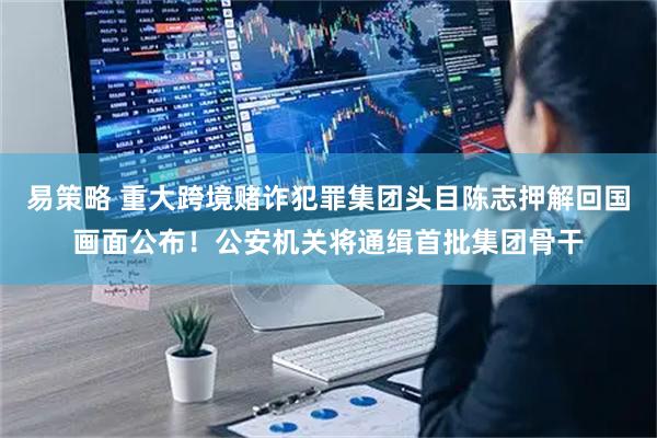 易策略 重大跨境赌诈犯罪集团头目陈志押解回国画面公布！公安机关将通缉首批集团骨干