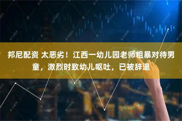 邦尼配资 太恶劣！江西一幼儿园老师粗暴对待男童，激烈时致幼儿呕吐，已被辞退