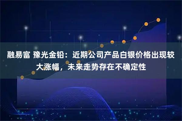 融易富 豫光金铅：近期公司产品白银价格出现较大涨幅，未来走势存在不确定性