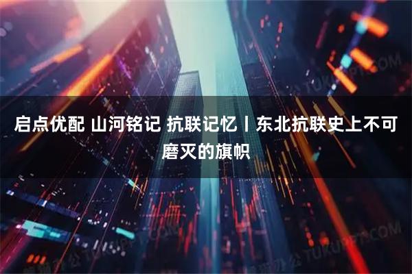 启点优配 山河铭记 抗联记忆丨东北抗联史上不可磨灭的旗帜