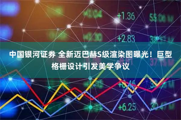 中国银河证券 全新迈巴赫S级渲染图曝光！巨型格栅设计引发美学争议