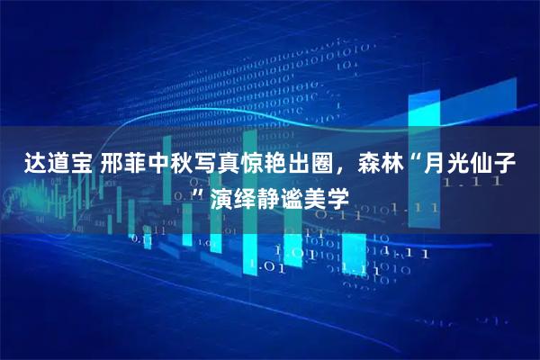 达道宝 邢菲中秋写真惊艳出圈，森林“月光仙子”演绎静谧美学
