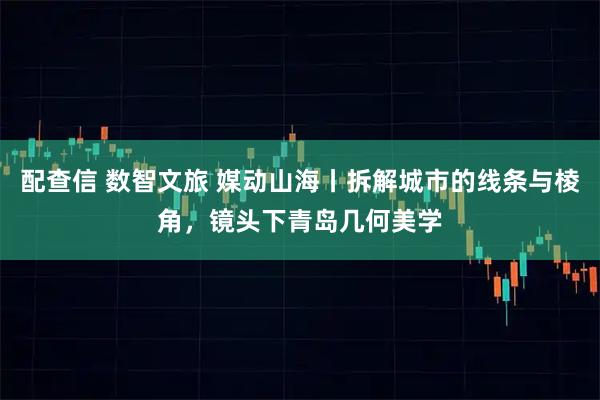 配查信 数智文旅 媒动山海丨拆解城市的线条与棱角，镜头下青岛几何美学