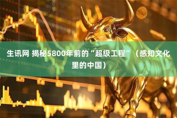 生讯网 揭秘5800年前的“超级工程”（感知文化里的中国）