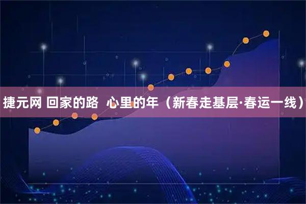 捷元网 回家的路  心里的年（新春走基层·春运一线）